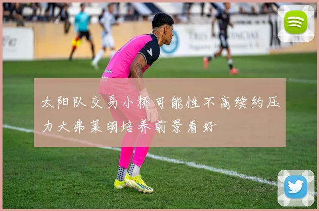 太阳队交易小桥可能性不高续约压力大弗莱明培养前景看好