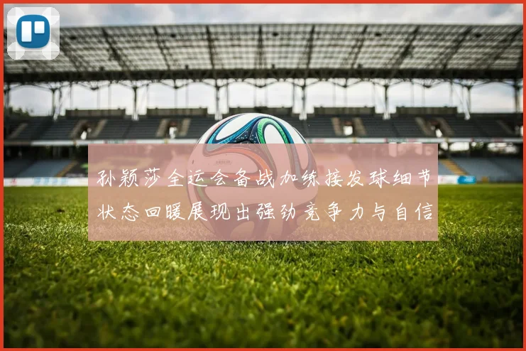 孙颖莎全运会备战加练接发球细节状态回暖展现出强劲竞争力与自信心