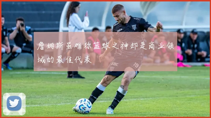 詹姆斯虽难称篮球之神却是商业领域的最佳代表