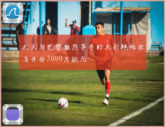 尤文与巴黎激烈争夺铃木彩艳帕尔马开价3000万欧元