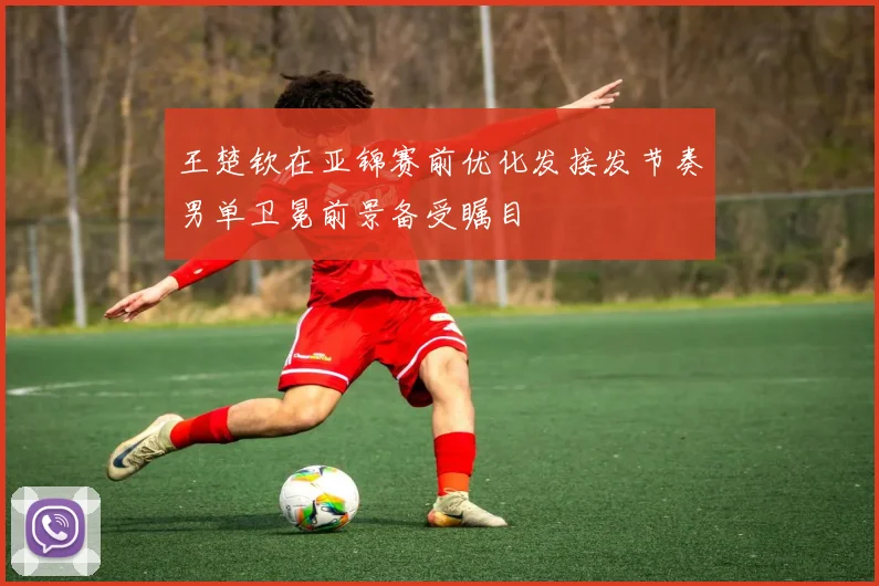 王楚钦在亚锦赛前优化发接发节奏男单卫冕前景备受瞩目