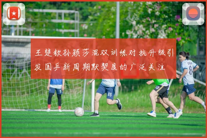 王楚钦孙颖莎混双训练对抗升级引发国乒新周期默契度的广泛关注