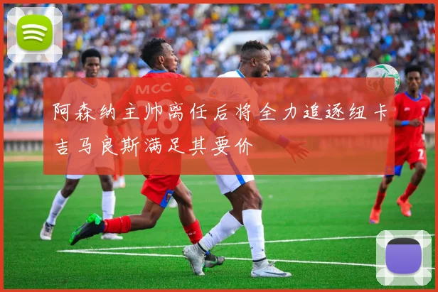 阿森纳主帅离任后将全力追逐纽卡吉马良斯满足其要价