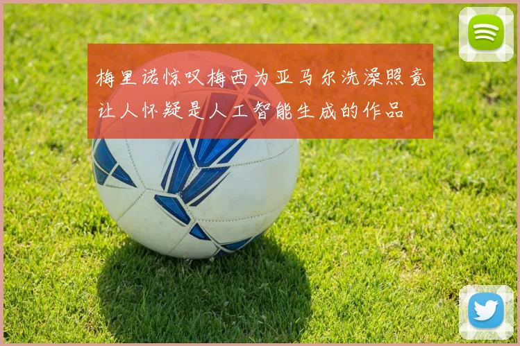 梅里诺惊叹梅西为亚马尔洗澡照竟让人怀疑是人工智能生成的作品