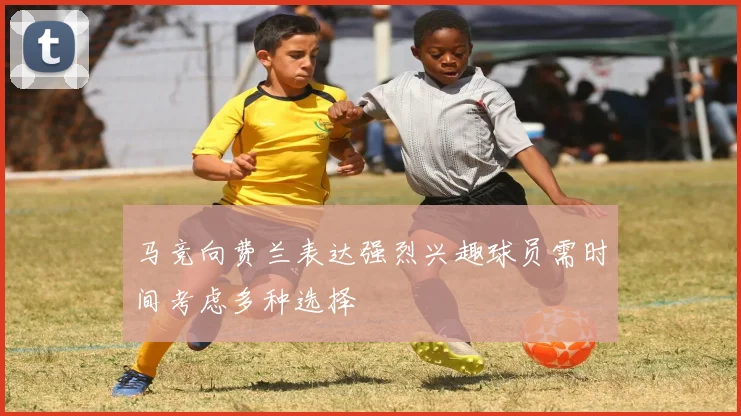 马竞向费兰表达强烈兴趣球员需时间考虑多种选择
