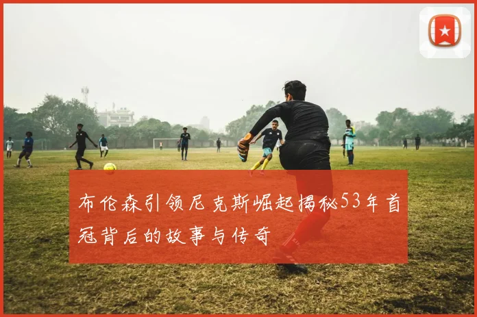 布伦森引领尼克斯崛起揭秘53年首冠背后的故事与传奇