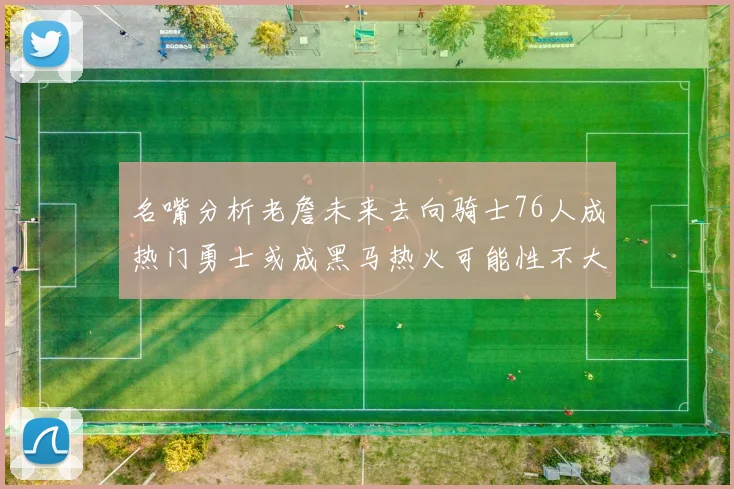 名嘴分析老詹未来去向骑士76人成热门勇士或成黑马热火可能性不大